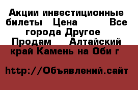 Акции-инвестиционные билеты › Цена ­ 150 - Все города Другое » Продам   . Алтайский край,Камень-на-Оби г.